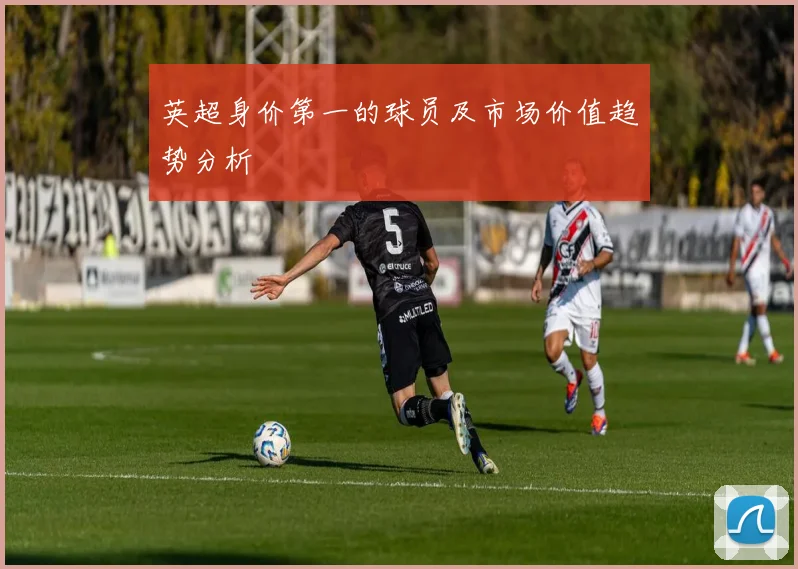 英超身价第一的球员及市场价值趋势分析